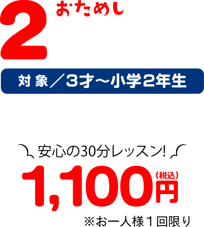 おためし2日間 1、お水が怖い子も楽しく水慣れ 2、続けられるか心配な子も2日間で安心 3、楽しいレッスンでお水が大好きになる 対象/3才〜小学2年生 安心お試し料金980円(税込) ※お一人様1回限り