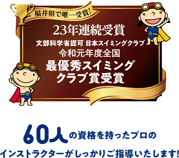 福井県で唯一受賞!23年連続受賞 文部化学賞認可 日本スイミングクラブ 令和元年度全国最優秀スイミングクラブ賞受賞 60人の資格を持ったプロのインストラクターがしっかりご指導いたします!